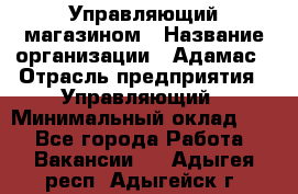 Управляющий магазином › Название организации ­ Адамас › Отрасль предприятия ­ Управляющий › Минимальный оклад ­ 1 - Все города Работа » Вакансии   . Адыгея респ.,Адыгейск г.